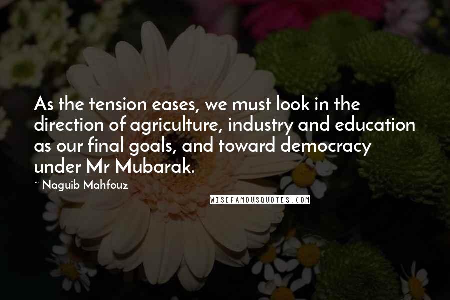 Naguib Mahfouz Quotes: As the tension eases, we must look in the direction of agriculture, industry and education as our final goals, and toward democracy under Mr Mubarak.