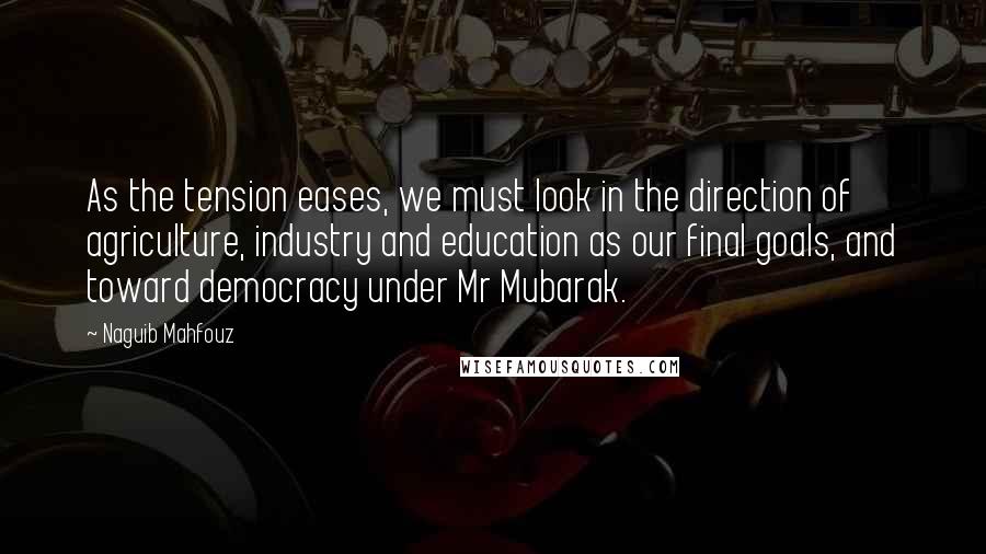 Naguib Mahfouz Quotes: As the tension eases, we must look in the direction of agriculture, industry and education as our final goals, and toward democracy under Mr Mubarak.