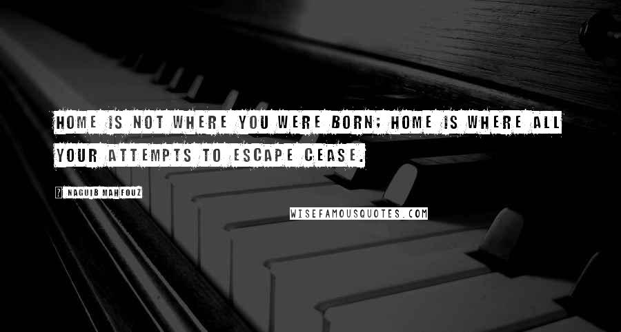 Naguib Mahfouz Quotes: Home is not where you were born; home is where all your attempts to escape cease.