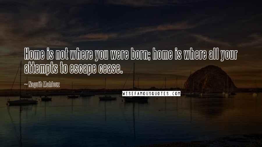 Naguib Mahfouz Quotes: Home is not where you were born; home is where all your attempts to escape cease.