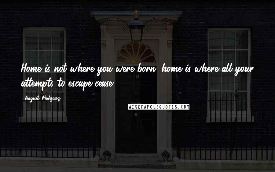 Naguib Mahfouz Quotes: Home is not where you were born; home is where all your attempts to escape cease.