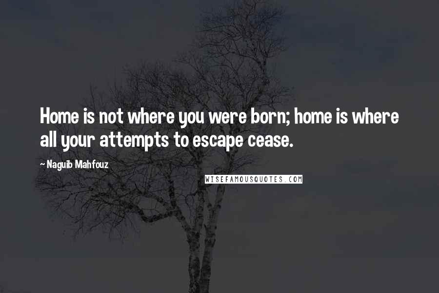 Naguib Mahfouz Quotes: Home is not where you were born; home is where all your attempts to escape cease.