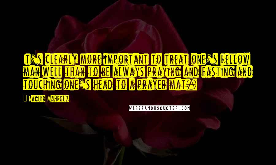 Naguib Mahfouz Quotes: It's clearly more important to treat one's fellow man well than to be always praying and fasting and touching one's head to a prayer mat.
