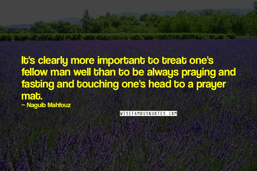 Naguib Mahfouz Quotes: It's clearly more important to treat one's fellow man well than to be always praying and fasting and touching one's head to a prayer mat.