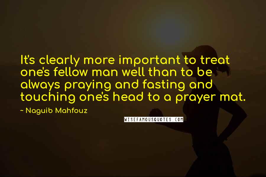 Naguib Mahfouz Quotes: It's clearly more important to treat one's fellow man well than to be always praying and fasting and touching one's head to a prayer mat.