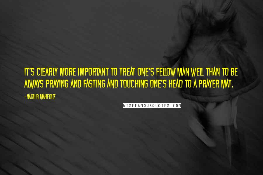 Naguib Mahfouz Quotes: It's clearly more important to treat one's fellow man well than to be always praying and fasting and touching one's head to a prayer mat.