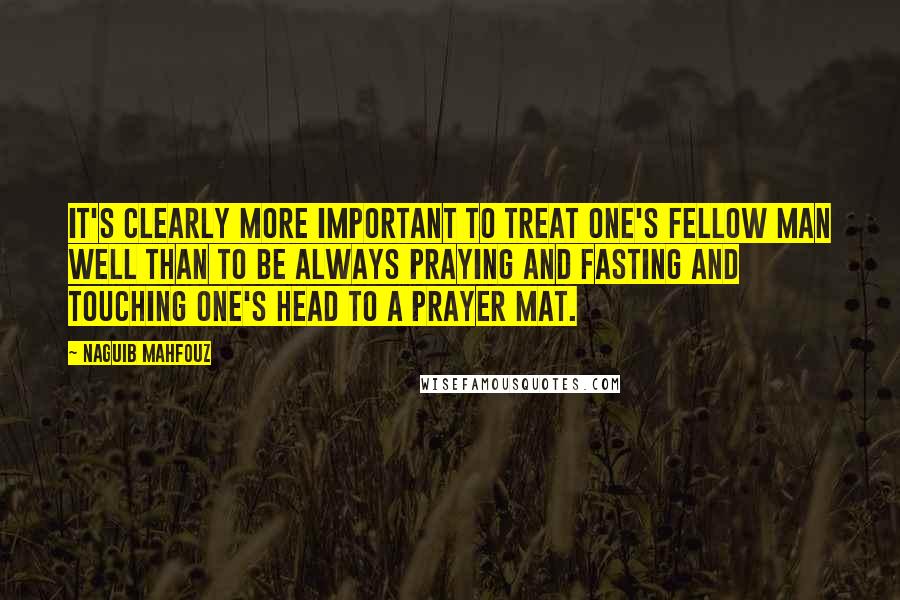 Naguib Mahfouz Quotes: It's clearly more important to treat one's fellow man well than to be always praying and fasting and touching one's head to a prayer mat.