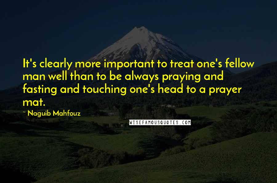 Naguib Mahfouz Quotes: It's clearly more important to treat one's fellow man well than to be always praying and fasting and touching one's head to a prayer mat.