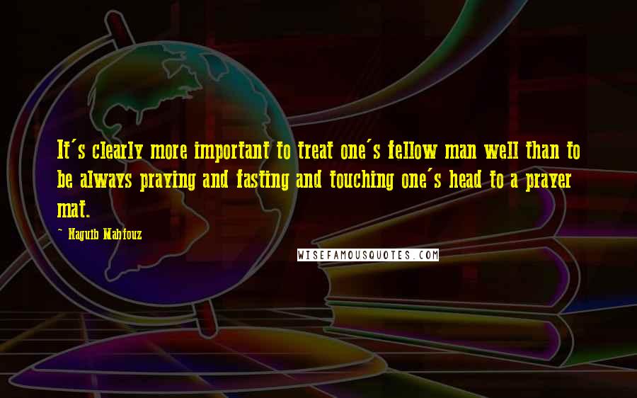 Naguib Mahfouz Quotes: It's clearly more important to treat one's fellow man well than to be always praying and fasting and touching one's head to a prayer mat.