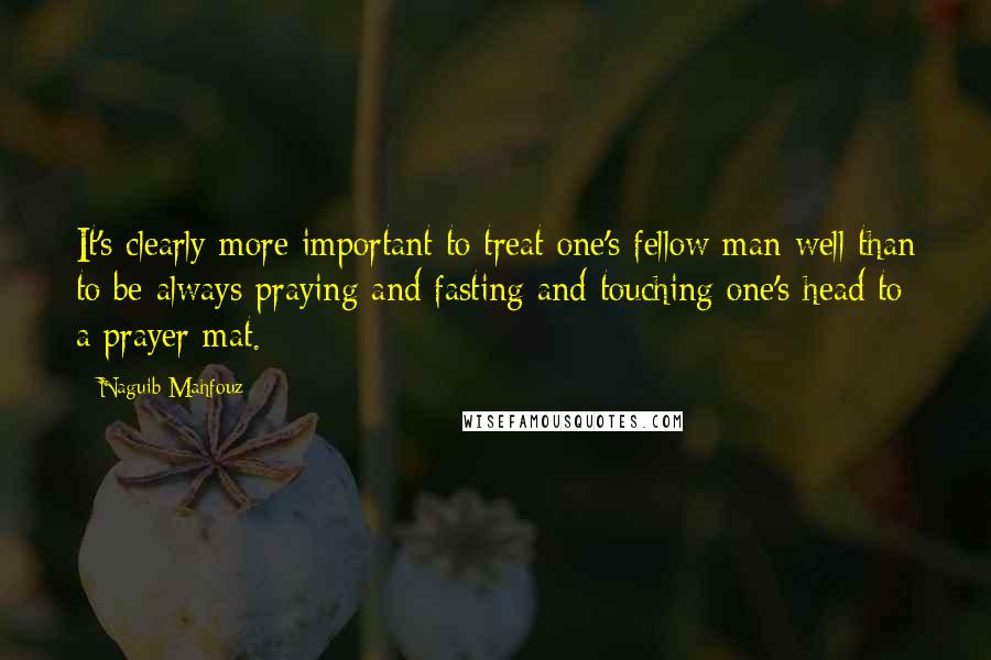 Naguib Mahfouz Quotes: It's clearly more important to treat one's fellow man well than to be always praying and fasting and touching one's head to a prayer mat.