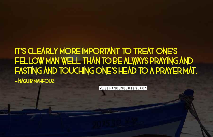 Naguib Mahfouz Quotes: It's clearly more important to treat one's fellow man well than to be always praying and fasting and touching one's head to a prayer mat.