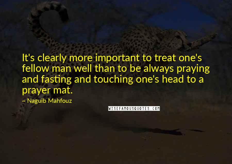 Naguib Mahfouz Quotes: It's clearly more important to treat one's fellow man well than to be always praying and fasting and touching one's head to a prayer mat.