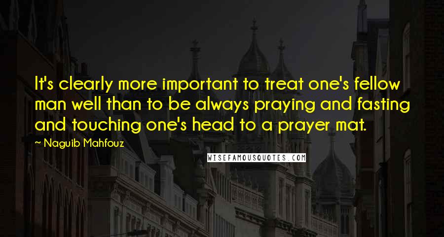 Naguib Mahfouz Quotes: It's clearly more important to treat one's fellow man well than to be always praying and fasting and touching one's head to a prayer mat.