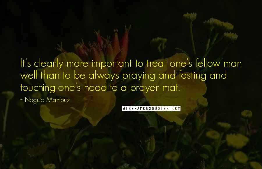 Naguib Mahfouz Quotes: It's clearly more important to treat one's fellow man well than to be always praying and fasting and touching one's head to a prayer mat.