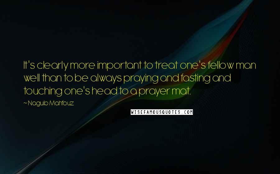 Naguib Mahfouz Quotes: It's clearly more important to treat one's fellow man well than to be always praying and fasting and touching one's head to a prayer mat.