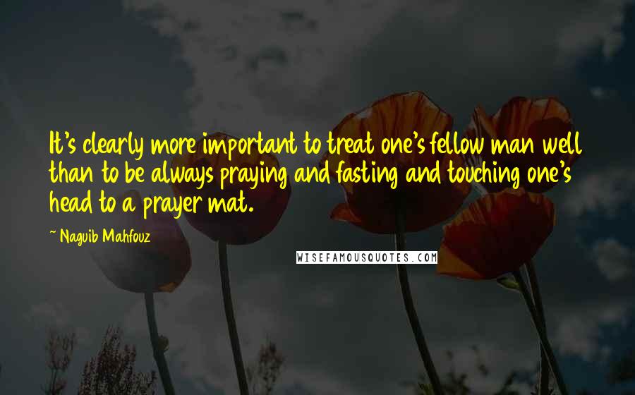 Naguib Mahfouz Quotes: It's clearly more important to treat one's fellow man well than to be always praying and fasting and touching one's head to a prayer mat.