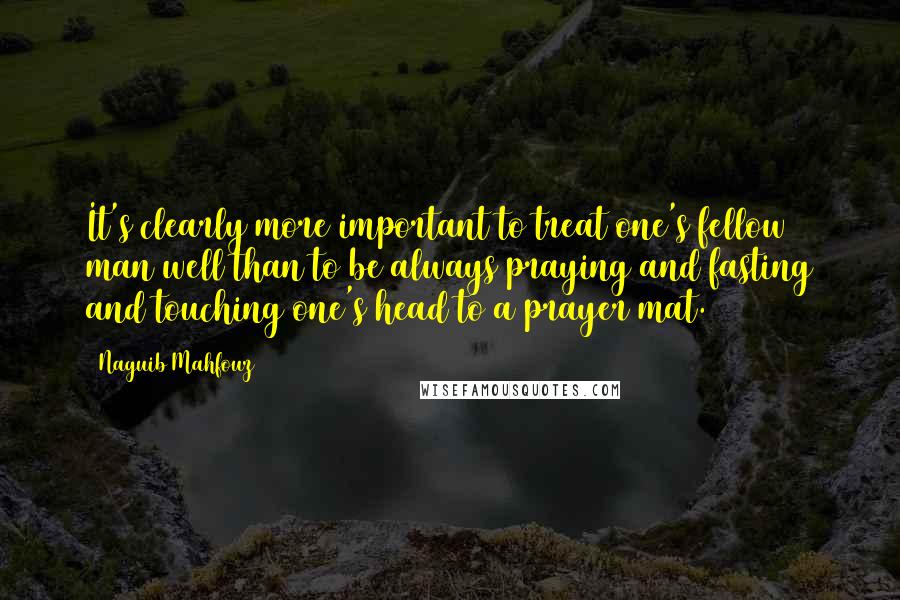 Naguib Mahfouz Quotes: It's clearly more important to treat one's fellow man well than to be always praying and fasting and touching one's head to a prayer mat.