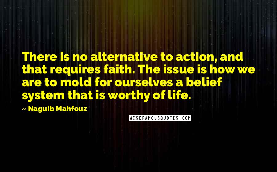 Naguib Mahfouz Quotes: There is no alternative to action, and that requires faith. The issue is how we are to mold for ourselves a belief system that is worthy of life.