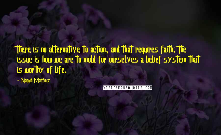 Naguib Mahfouz Quotes: There is no alternative to action, and that requires faith. The issue is how we are to mold for ourselves a belief system that is worthy of life.