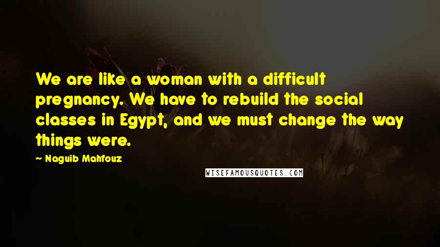 Naguib Mahfouz Quotes: We are like a woman with a difficult pregnancy. We have to rebuild the social classes in Egypt, and we must change the way things were.