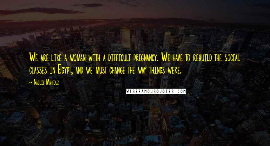 Naguib Mahfouz Quotes: We are like a woman with a difficult pregnancy. We have to rebuild the social classes in Egypt, and we must change the way things were.