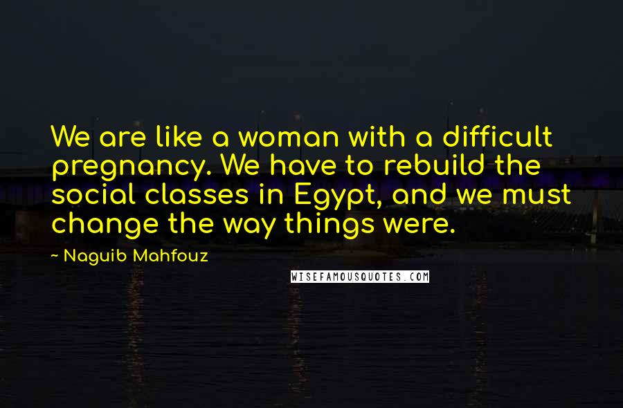 Naguib Mahfouz Quotes: We are like a woman with a difficult pregnancy. We have to rebuild the social classes in Egypt, and we must change the way things were.