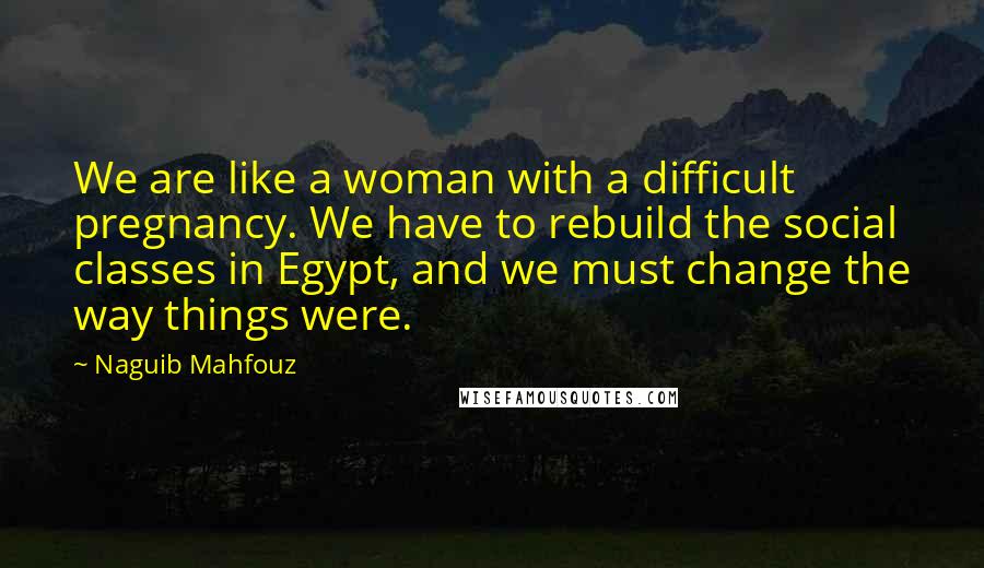 Naguib Mahfouz Quotes: We are like a woman with a difficult pregnancy. We have to rebuild the social classes in Egypt, and we must change the way things were.