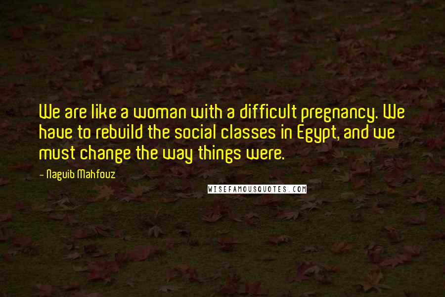 Naguib Mahfouz Quotes: We are like a woman with a difficult pregnancy. We have to rebuild the social classes in Egypt, and we must change the way things were.