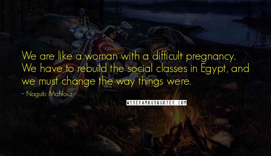 Naguib Mahfouz Quotes: We are like a woman with a difficult pregnancy. We have to rebuild the social classes in Egypt, and we must change the way things were.