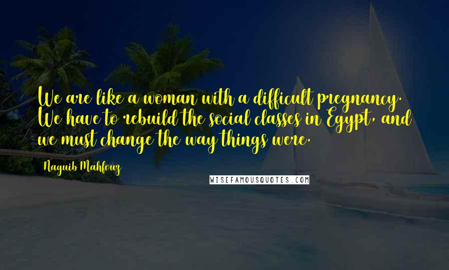 Naguib Mahfouz Quotes: We are like a woman with a difficult pregnancy. We have to rebuild the social classes in Egypt, and we must change the way things were.