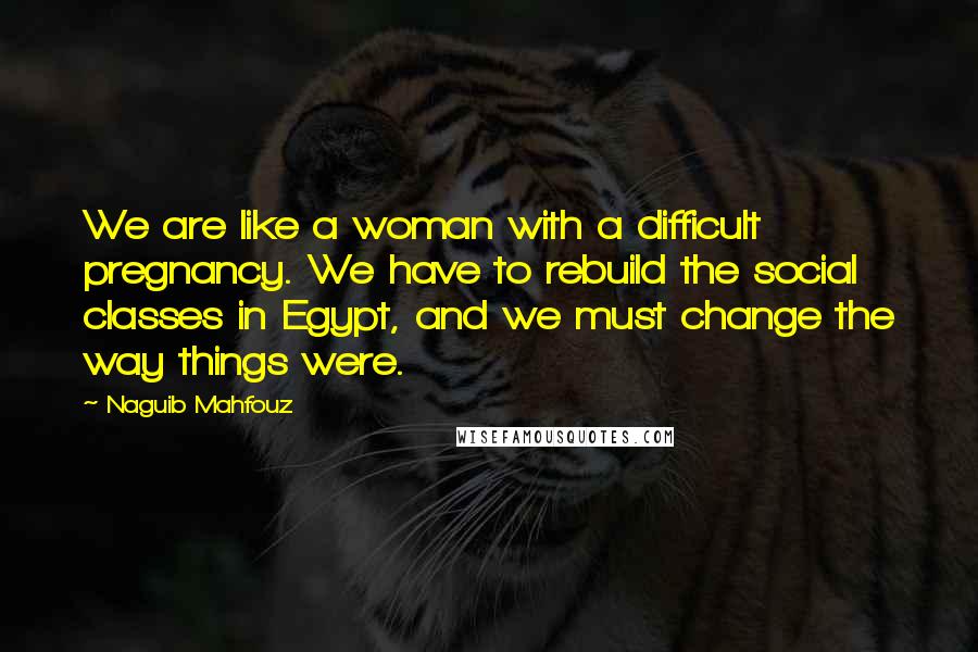 Naguib Mahfouz Quotes: We are like a woman with a difficult pregnancy. We have to rebuild the social classes in Egypt, and we must change the way things were.