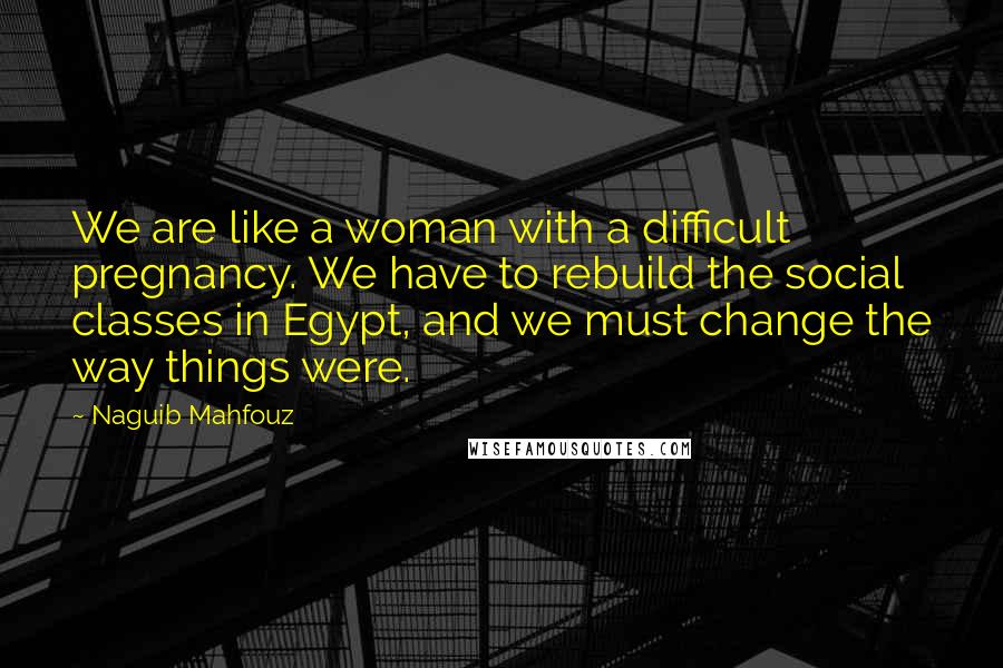 Naguib Mahfouz Quotes: We are like a woman with a difficult pregnancy. We have to rebuild the social classes in Egypt, and we must change the way things were.