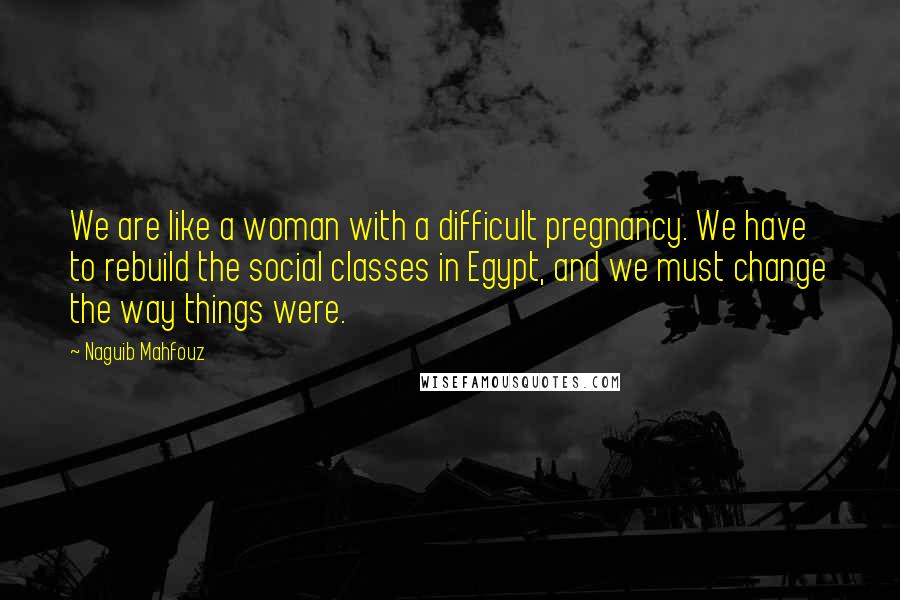 Naguib Mahfouz Quotes: We are like a woman with a difficult pregnancy. We have to rebuild the social classes in Egypt, and we must change the way things were.