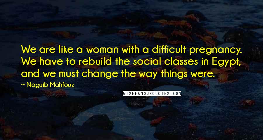 Naguib Mahfouz Quotes: We are like a woman with a difficult pregnancy. We have to rebuild the social classes in Egypt, and we must change the way things were.