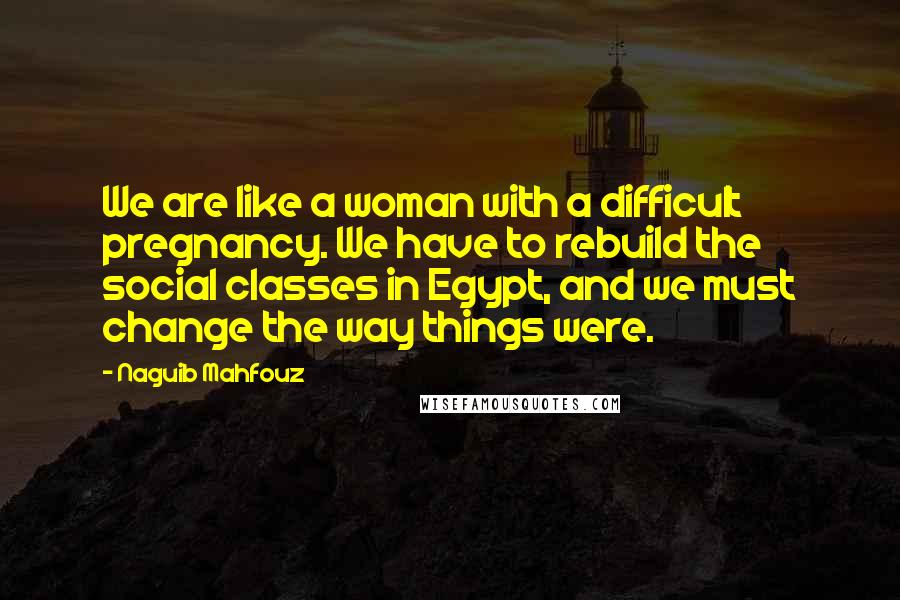 Naguib Mahfouz Quotes: We are like a woman with a difficult pregnancy. We have to rebuild the social classes in Egypt, and we must change the way things were.