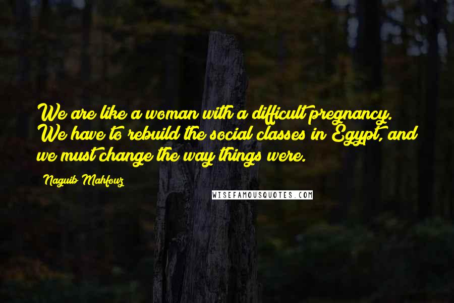 Naguib Mahfouz Quotes: We are like a woman with a difficult pregnancy. We have to rebuild the social classes in Egypt, and we must change the way things were.