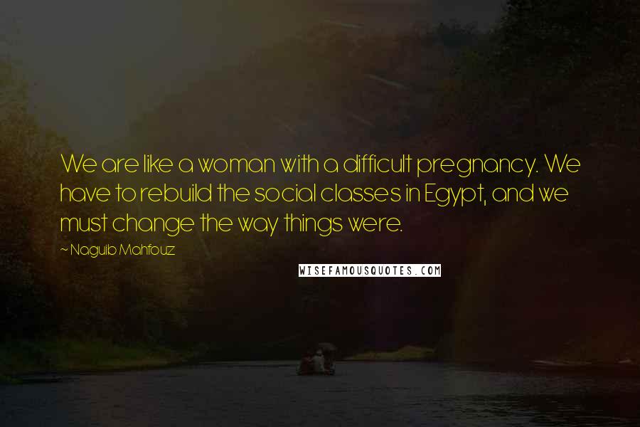 Naguib Mahfouz Quotes: We are like a woman with a difficult pregnancy. We have to rebuild the social classes in Egypt, and we must change the way things were.