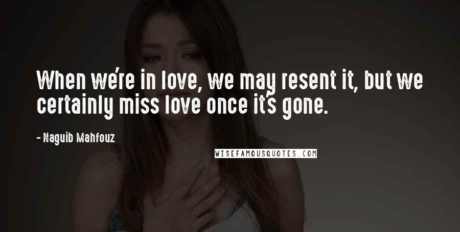 Naguib Mahfouz Quotes: When we're in love, we may resent it, but we certainly miss love once it's gone.