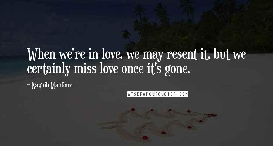 Naguib Mahfouz Quotes: When we're in love, we may resent it, but we certainly miss love once it's gone.