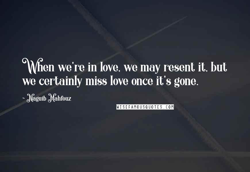 Naguib Mahfouz Quotes: When we're in love, we may resent it, but we certainly miss love once it's gone.