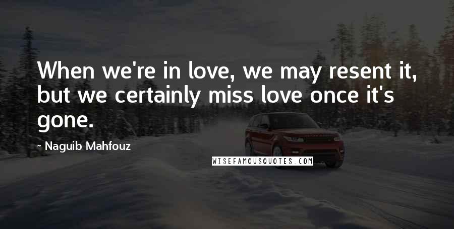 Naguib Mahfouz Quotes: When we're in love, we may resent it, but we certainly miss love once it's gone.