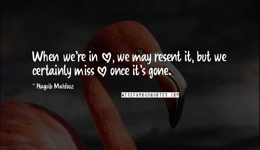 Naguib Mahfouz Quotes: When we're in love, we may resent it, but we certainly miss love once it's gone.