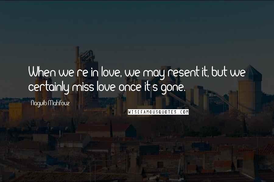 Naguib Mahfouz Quotes: When we're in love, we may resent it, but we certainly miss love once it's gone.