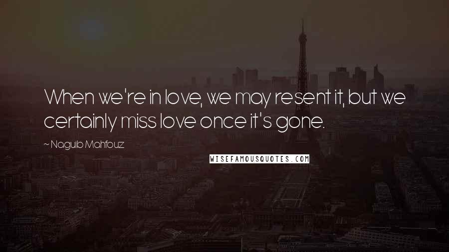 Naguib Mahfouz Quotes: When we're in love, we may resent it, but we certainly miss love once it's gone.