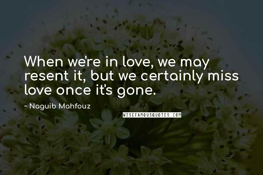 Naguib Mahfouz Quotes: When we're in love, we may resent it, but we certainly miss love once it's gone.