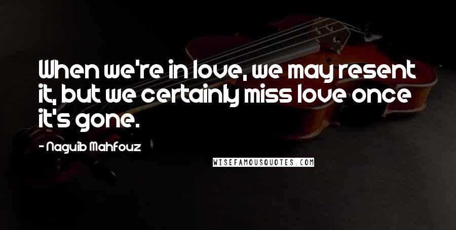 Naguib Mahfouz Quotes: When we're in love, we may resent it, but we certainly miss love once it's gone.