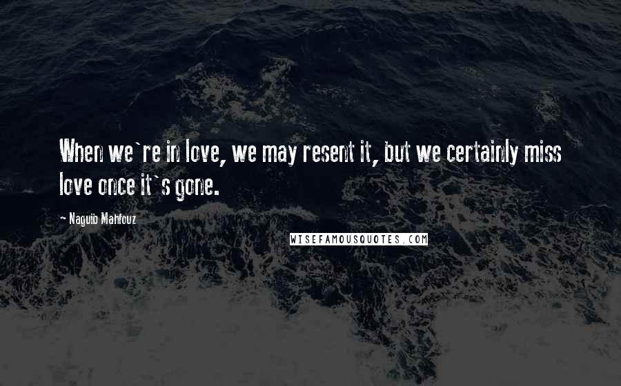 Naguib Mahfouz Quotes: When we're in love, we may resent it, but we certainly miss love once it's gone.