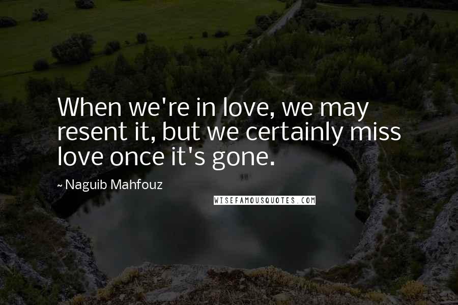 Naguib Mahfouz Quotes: When we're in love, we may resent it, but we certainly miss love once it's gone.