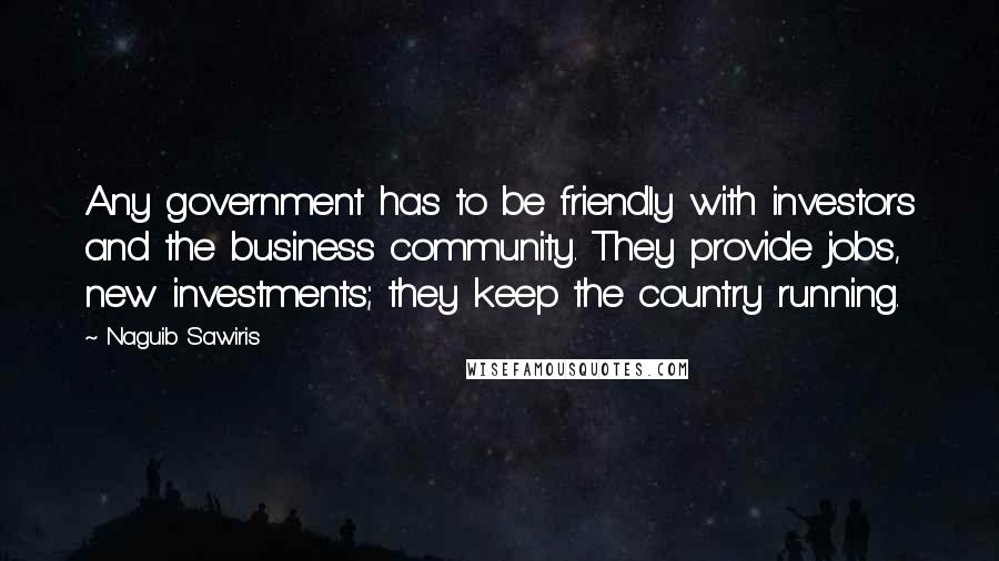 Naguib Sawiris Quotes: Any government has to be friendly with investors and the business community. They provide jobs, new investments; they keep the country running.