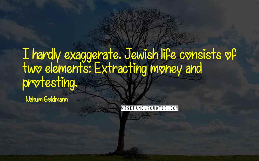 Nahum Goldmann Quotes: I hardly exaggerate. Jewish life consists of two elements: Extracting money and protesting.